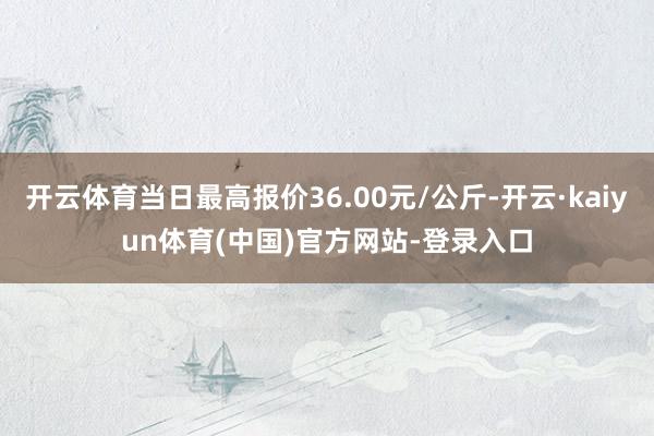 开云体育当日最高报价36.00元/公斤-开云·kaiyun体育(中国)官方网站-登录入口