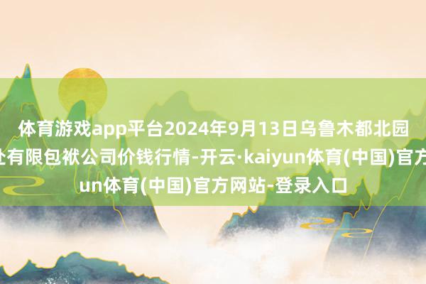 体育游戏app平台2024年9月13日乌鲁木都北园春果业指标惩处有限包袱公司价钱行情-开云·kaiyun体育(中国)官方网站-登录入口