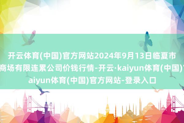 开云体育(中国)官方网站2024年9月13日临夏市富临农副居品批发商场有限连累公司价钱行情-开云·kaiyun体育(中国)官方网站-登录入口