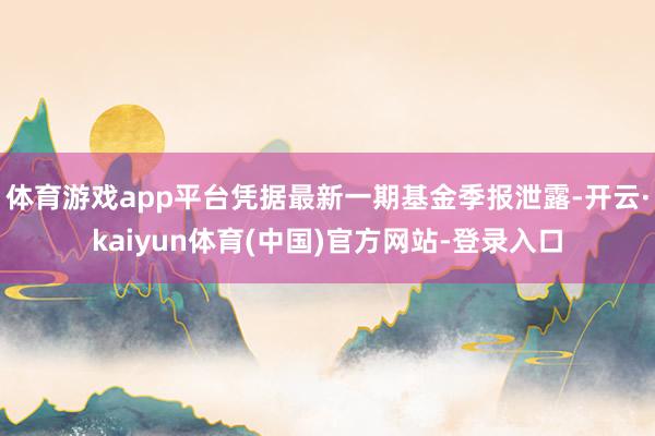 体育游戏app平台凭据最新一期基金季报泄露-开云·kaiyun体育(中国)官方网站-登录入口