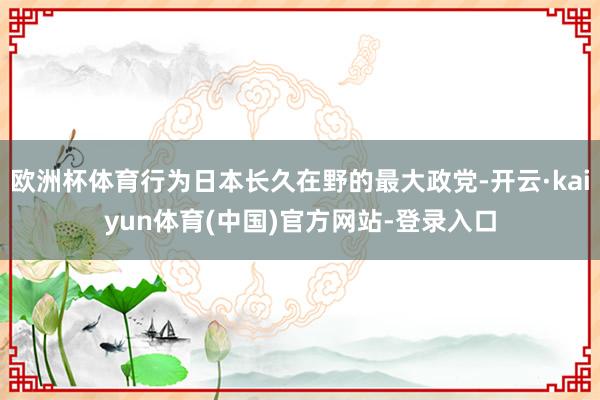 欧洲杯体育行为日本长久在野的最大政党-开云·kaiyun体育(中国)官方网站-登录入口