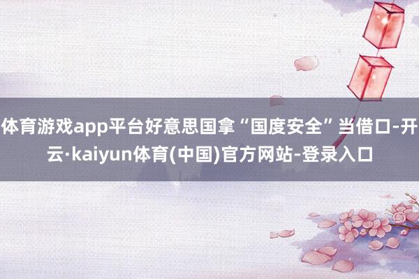 体育游戏app平台好意思国拿“国度安全”当借口-开云·kaiyun体育(中国)官方网站-登录入口