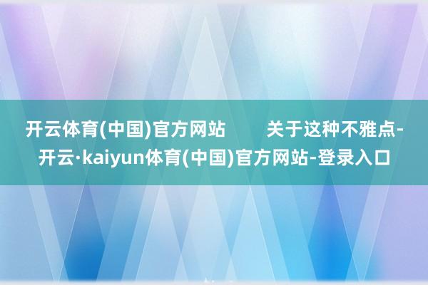 开云体育(中国)官方网站        关于这种不雅点-开云·kaiyun体育(中国)官方网站-登录入口