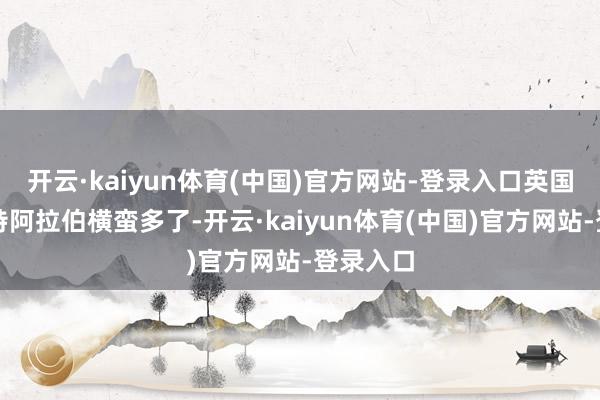 开云·kaiyun体育(中国)官方网站-登录入口英国可比沙特阿拉伯横蛮多了-开云·kaiyun体育(中国)官方网站-登录入口