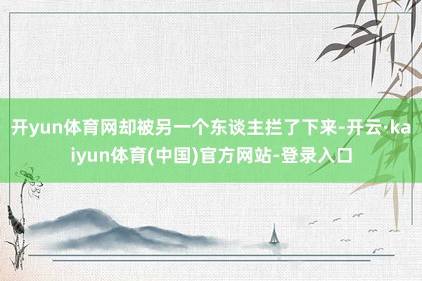 开yun体育网却被另一个东谈主拦了下来-开云·kaiyun体育(中国)官方网站-登录入口