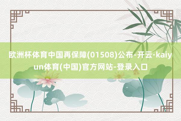 欧洲杯体育中国再保障(01508)公布-开云·kaiyun体育(中国)官方网站-登录入口