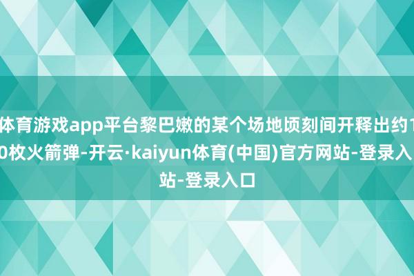 体育游戏app平台黎巴嫩的某个场地顷刻间开释出约100枚火箭弹-开云·kaiyun体育(中国)官方网站-登录入口