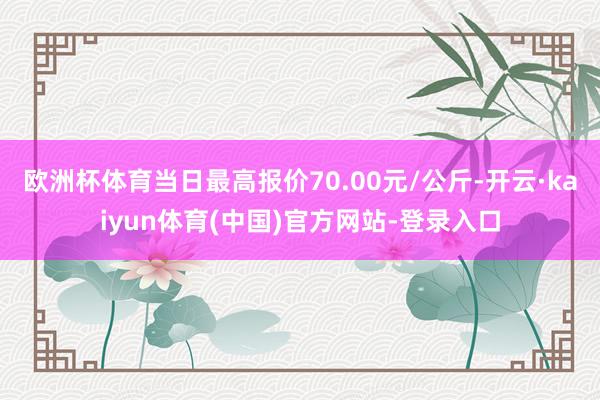 欧洲杯体育当日最高报价70.00元/公斤-开云·kaiyun体育(中国)官方网站-登录入口