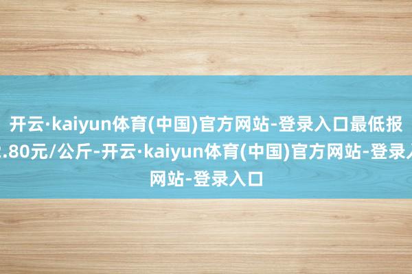 开云·kaiyun体育(中国)官方网站-登录入口最低报价2.80元/公斤-开云·kaiyun体育(中国)官方网站-登录入口