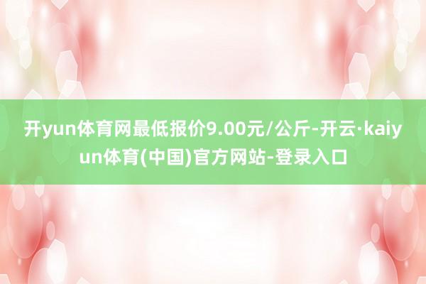 开yun体育网最低报价9.00元/公斤-开云·kaiyun体育(中国)官方网站-登录入口