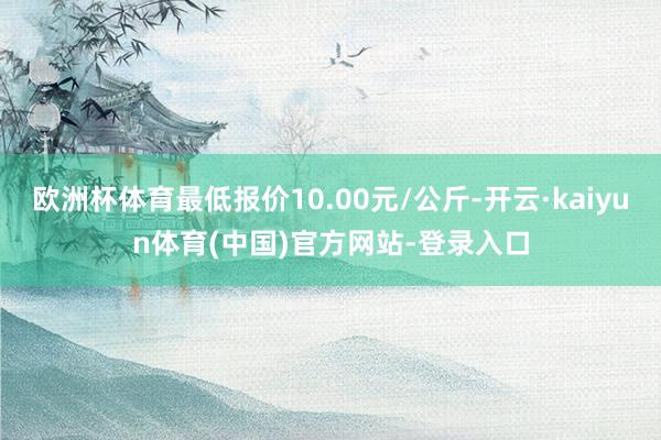 欧洲杯体育最低报价10.00元/公斤-开云·kaiyun体育(中国)官方网站-登录入口