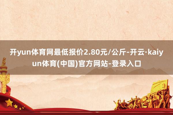 开yun体育网最低报价2.80元/公斤-开云·kaiyun体育(中国)官方网站-登录入口