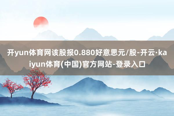 开yun体育网该股报0.880好意思元/股-开云·kaiyun体育(中国)官方网站-登录入口