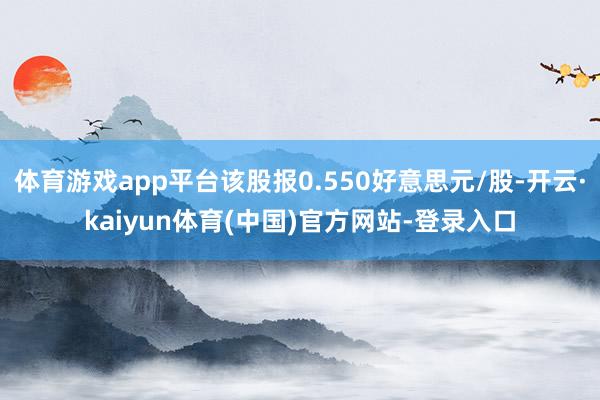 体育游戏app平台该股报0.550好意思元/股-开云·kaiyun体育(中国)官方网站-登录入口