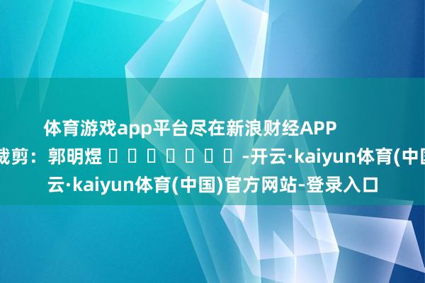 体育游戏app平台尽在新浪财经APP            						包袱裁剪：郭明煜 							-开云·kaiyun体育(中国)官方网站-登录入口