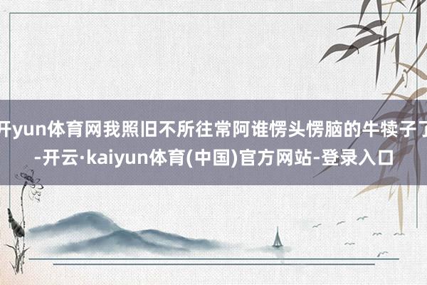 开yun体育网我照旧不所往常阿谁愣头愣脑的牛犊子了-开云·kaiyun体育(中国)官方网站-登录入口