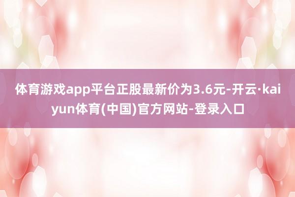 体育游戏app平台正股最新价为3.6元-开云·kaiyun体育(中国)官方网站-登录入口