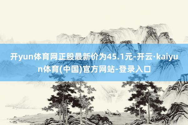 开yun体育网正股最新价为45.1元-开云·kaiyun体育(中国)官方网站-登录入口