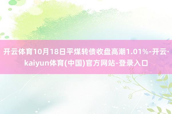 开云体育10月18日平煤转债收盘高潮1.01%-开云·kaiyun体育(中国)官方网站-登录入口