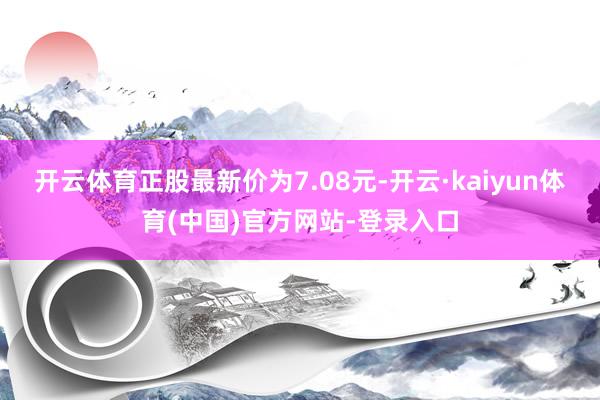 开云体育正股最新价为7.08元-开云·kaiyun体育(中国)官方网站-登录入口