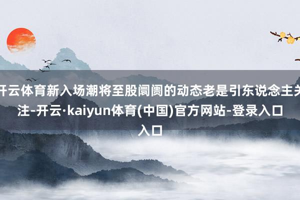 开云体育新入场潮将至股阛阓的动态老是引东说念主关注-开云·kaiyun体育(中国)官方网站-登录入口