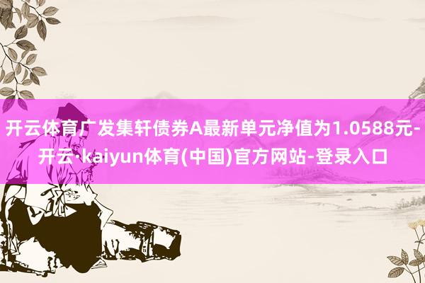 开云体育广发集轩债券A最新单元净值为1.0588元-开云·kaiyun体育(中国)官方网站-登录入口