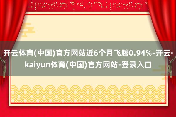 开云体育(中国)官方网站近6个月飞腾0.94%-开云·kaiyun体育(中国)官方网站-登录入口