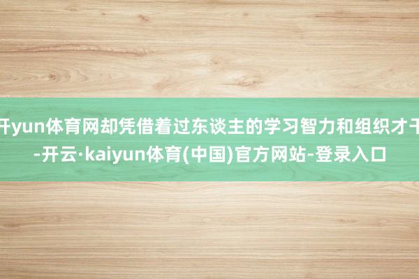 开yun体育网却凭借着过东谈主的学习智力和组织才干-开云·kaiyun体育(中国)官方网站-登录入口