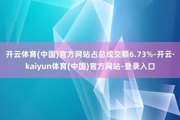 开云体育(中国)官方网站占总成交额6.73%-开云·kaiyun体育(中国)官方网站-登录入口