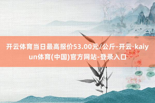 开云体育当日最高报价53.00元/公斤-开云·kaiyun体育(中国)官方网站-登录入口