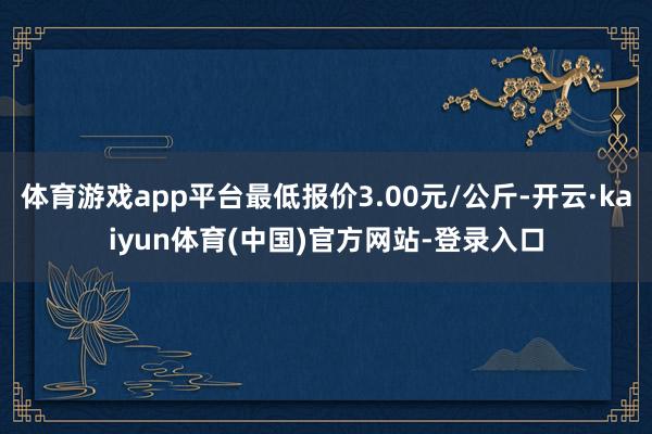 体育游戏app平台最低报价3.00元/公斤-开云·kaiyun体育(中国)官方网站-登录入口