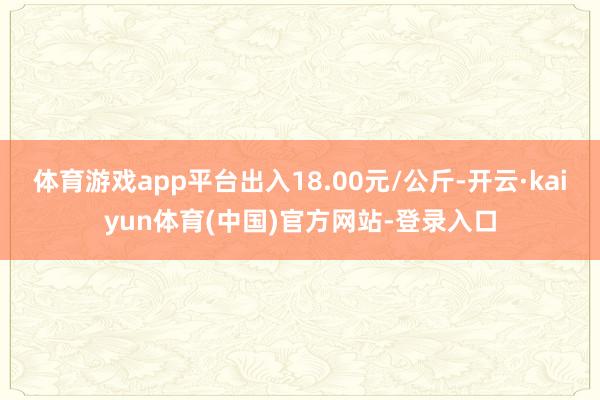 体育游戏app平台出入18.00元/公斤-开云·kaiyun体育(中国)官方网站-登录入口