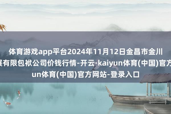 体育游戏app平台2024年11月12日金昌市金川自然农产物发展有限包袱公司价钱行情-开云·kaiyun体育(中国)官方网站-登录入口