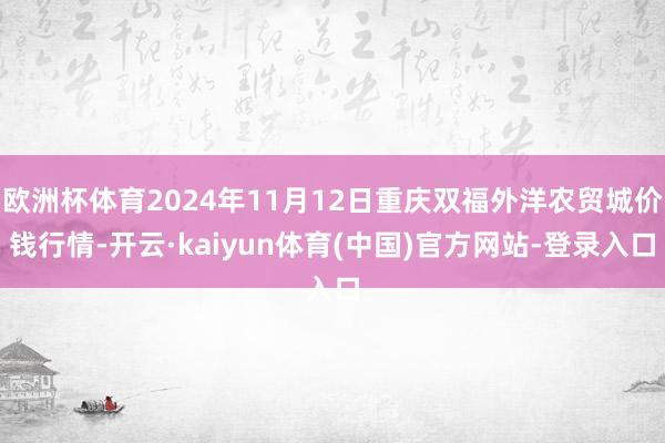 欧洲杯体育2024年11月12日重庆双福外洋农贸城价钱行情-开云·kaiyun体育(中国)官方网站-登录入口