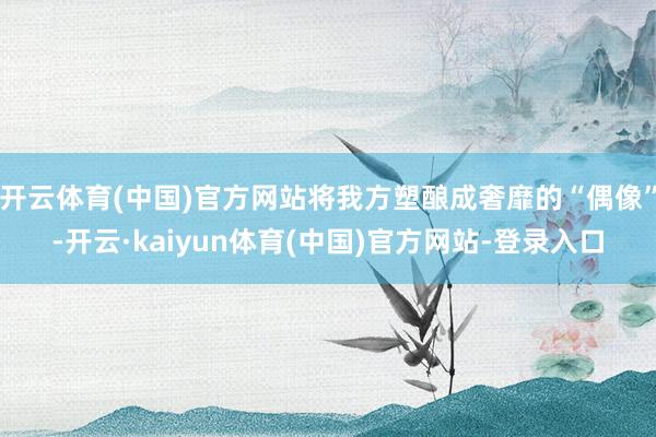 开云体育(中国)官方网站将我方塑酿成奢靡的“偶像”-开云·kaiyun体育(中国)官方网站-登录入口