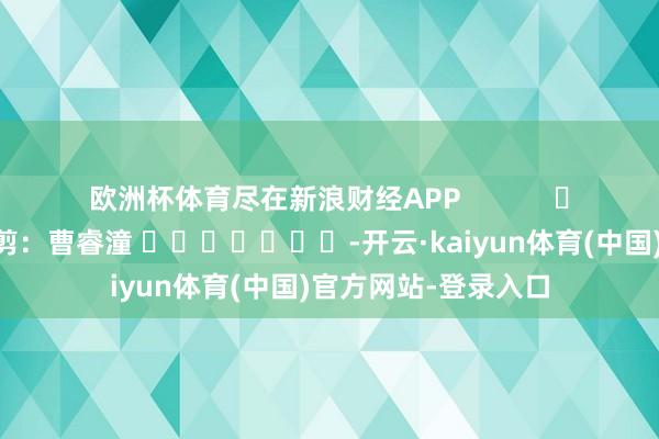 欧洲杯体育尽在新浪财经APP            						包袱裁剪：曹睿潼 							-开云·kaiyun体育(中国)官方网站-登录入口