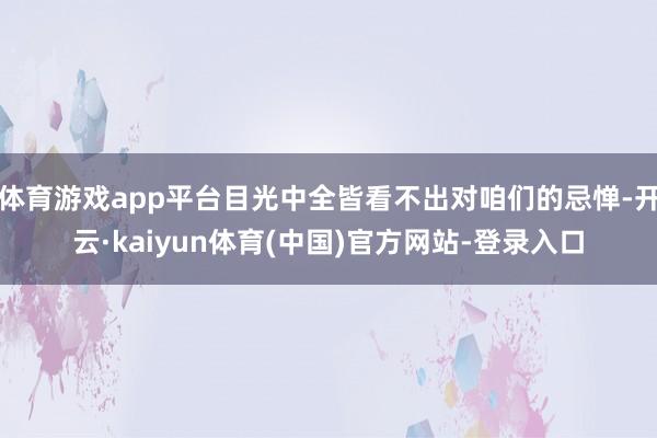 体育游戏app平台目光中全皆看不出对咱们的忌惮-开云·kaiyun体育(中国)官方网站-登录入口