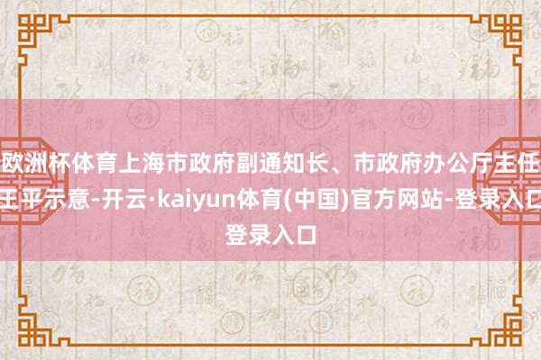 欧洲杯体育　　上海市政府副通知长、市政府办公厅主任王平示意-开云·kaiyun体育(中国)官方网站-登录入口