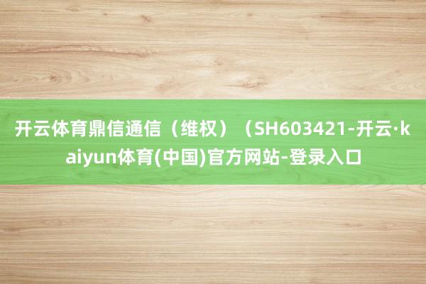 开云体育鼎信通信（维权）（SH603421-开云·kaiyun体育(中国)官方网站-登录入口