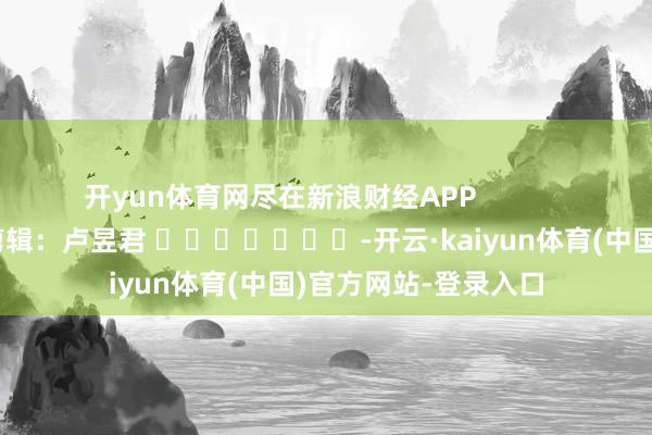 开yun体育网尽在新浪财经APP            						职守剪辑：卢昱君 							-开云·kaiyun体育(中国)官方网站-登录入口