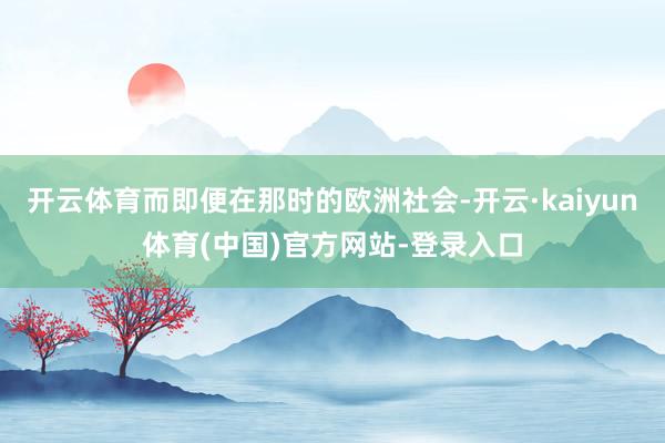 开云体育而即便在那时的欧洲社会-开云·kaiyun体育(中国)官方网站-登录入口