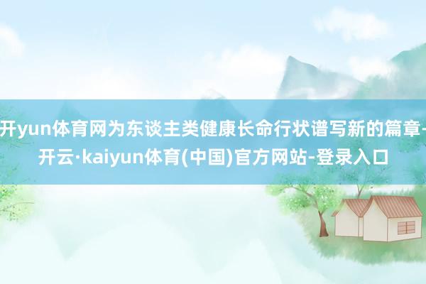 开yun体育网为东谈主类健康长命行状谱写新的篇章-开云·kaiyun体育(中国)官方网站-登录入口