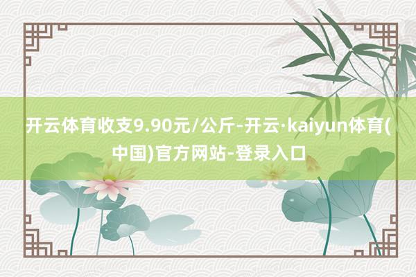 开云体育收支9.90元/公斤-开云·kaiyun体育(中国)官方网站-登录入口