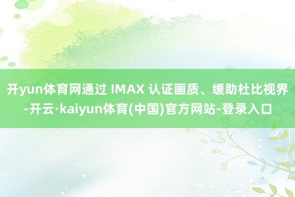 开yun体育网通过 IMAX 认证画质、缓助杜比视界-开云·kaiyun体育(中国)官方网站-登录入口