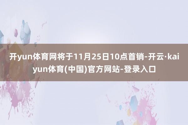 开yun体育网将于11月25日10点首销-开云·kaiyun体育(中国)官方网站-登录入口