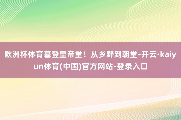 欧洲杯体育暮登皇帝堂！从乡野到朝堂-开云·kaiyun体育(中国)官方网站-登录入口