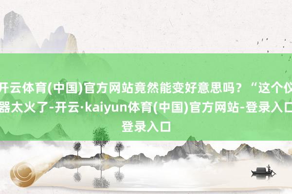 开云体育(中国)官方网站竟然能变好意思吗？“这个仪器太火了-开云·kaiyun体育(中国)官方网站-登录入口