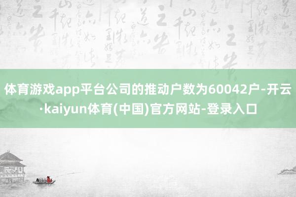 体育游戏app平台公司的推动户数为60042户-开云·kaiyun体育(中国)官方网站-登录入口