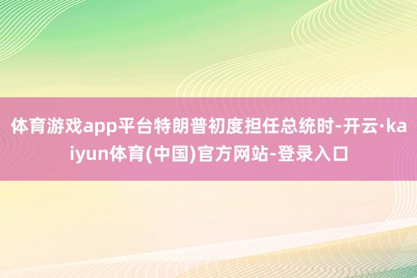 体育游戏app平台特朗普初度担任总统时-开云·kaiyun体育(中国)官方网站-登录入口