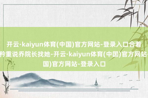 开云·kaiyun体育(中国)官方网站-登录入口合着乔素一脸矜重说乔院长找她-开云·kaiyun体育(中国)官方网站-登录入口